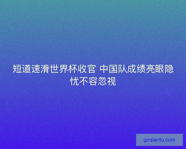短道速滑世界杯收官 中国队成绩亮眼隐忧不容忽视