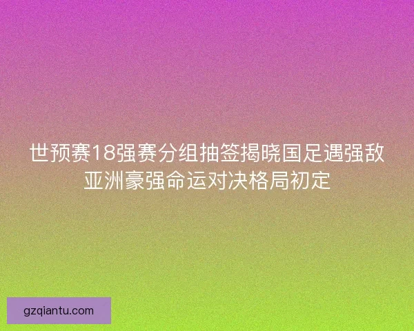 世预赛18强赛分组抽签揭晓国足遇强敌亚洲豪强命运对决格局初定