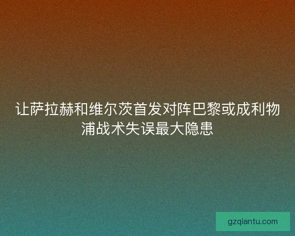 让萨拉赫和维尔茨首发对阵巴黎或成利物浦战术失误最大隐患