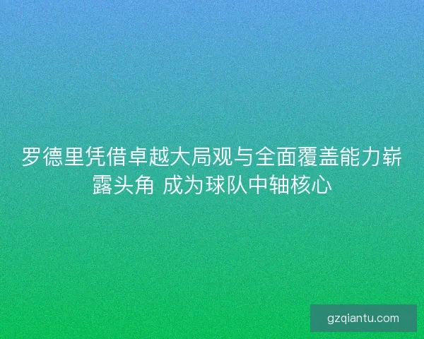 罗德里凭借卓越大局观与全面覆盖能力崭露头角 成为球队中轴核心