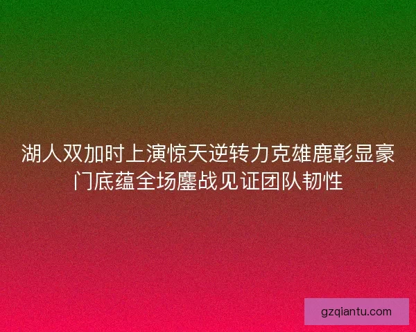湖人双加时上演惊天逆转力克雄鹿彰显豪门底蕴全场鏖战见证团队韧性