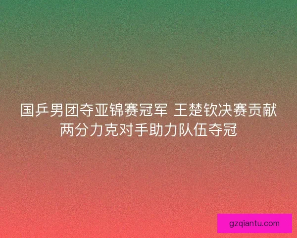 国乒男团夺亚锦赛冠军 王楚钦决赛贡献两分力克对手助力队伍夺冠