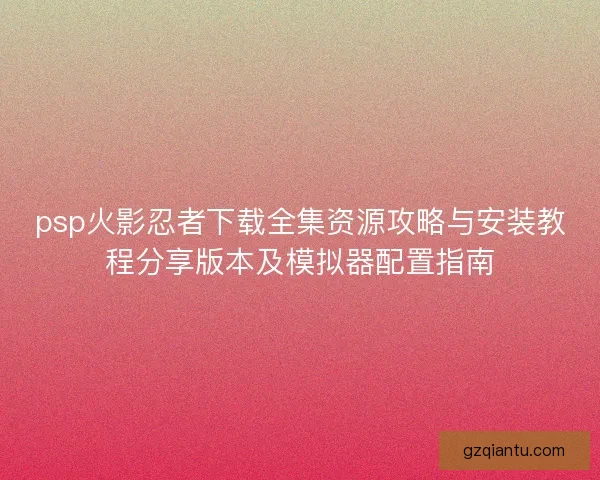 psp火影忍者下载全集资源攻略与安装教程分享版本及模拟器配置指南